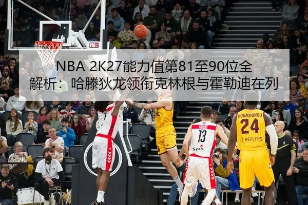 NBA 2K27能力值第81至90位全解析：哈滕狄龙领衔克林根与霍勒迪在列